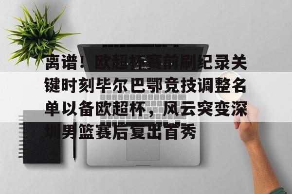 开云APP-离谱！欧超杯赛前刷纪录关键时刻毕尔巴鄂竞技调整名单以备欧超杯，风云突变深圳男篮赛后复出首秀
