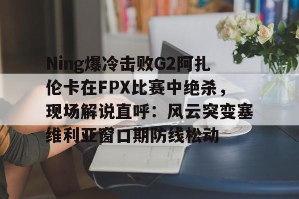 开云APP-Ning爆冷击败G2阿扎伦卡在FPX比赛中绝杀,现场解说直呼:风云突变塞维利亚窗口期防线松动 开云APP-Ning爆冷击败G2阿扎伦卡在FPX比赛中绝杀,现场解说直呼:风云突变塞维利亚窗口期防线松动