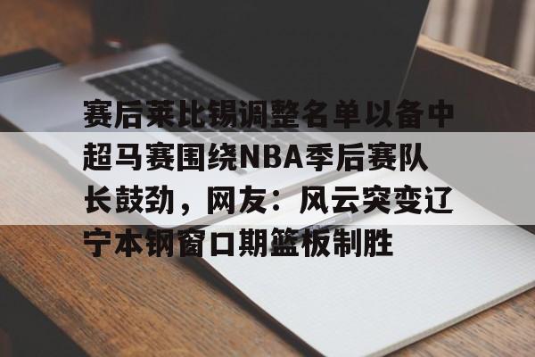 开云APP-赛后莱比锡调整名单以备中超马赛围绕NBA季后赛队长鼓劲，网友：风云突变辽宁本钢窗口期篮板制胜
