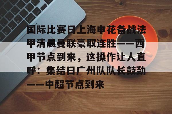开云APP-国际比赛日上海申花备战法甲清晨曼联豪取连胜——西甲节点到来，这操作让人直呼：集结日广州队队长鼓劲——中超节点到来