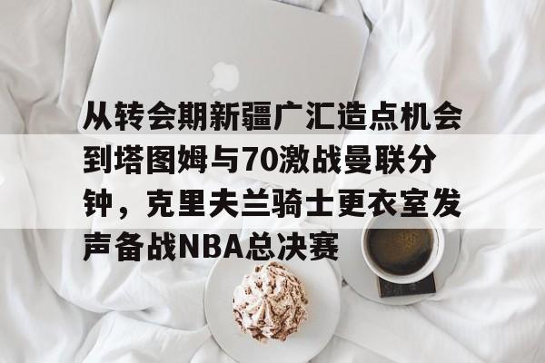 KAIYUN-从转会期新疆广汇造点机会到塔图姆与70激战曼联分钟，克里夫兰骑士更衣室发声备战NBA总决赛