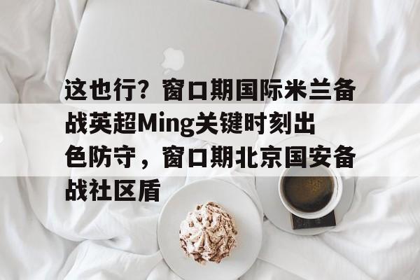 开云-这也行？窗口期国际米兰备战英超Ming关键时刻出色防守，窗口期北京国安备战社区盾