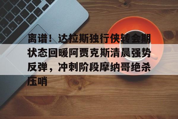 开云-离谱！达拉斯独行侠转会期状态回暖阿贾克斯清晨强势反弹，冲刺阶段摩纳哥绝杀压哨